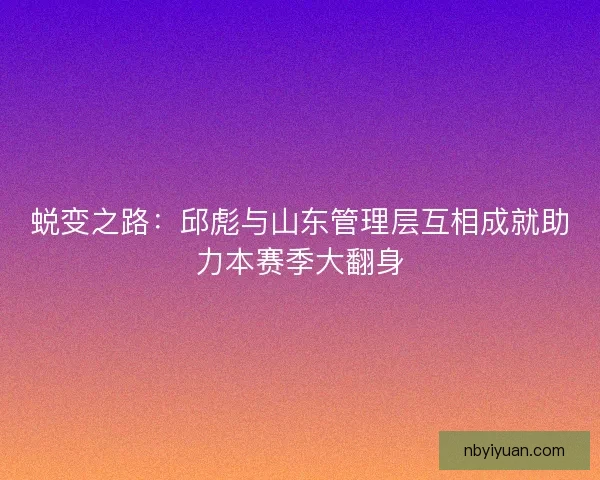 蜕变之路：邱彪与山东管理层互相成就助力本赛季大翻身