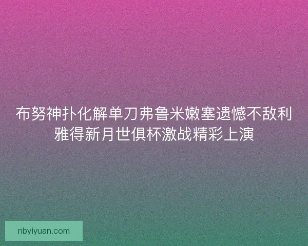 布努神扑化解单刀弗鲁米嫩塞遗憾不敌利雅得新月世俱杯激战精彩上演