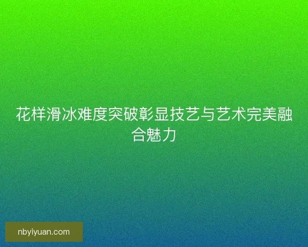 花样滑冰难度突破彰显技艺与艺术完美融合魅力