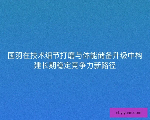 国羽在技术细节打磨与体能储备升级中构建长期稳定竞争力新路径