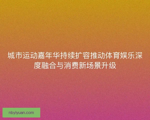 城市运动嘉年华持续扩容推动体育娱乐深度融合与消费新场景升级