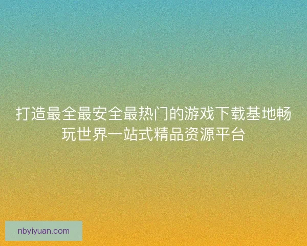 打造最全最安全最热门的游戏下载基地畅玩世界一站式精品资源平台